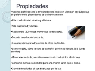 Propiedades
•Algunos científicos de la Universidad de Ilinois en Michigan aseguran que
el grafeno tiene propiedades de autoenfriamiento.

•Alta conductividad térmica y eléctrica.

•Alta elasticidad y dureza.

•Resistencia (200 veces mayor que la del acero).

•Soporta la radiación ionizante.

•Es capaz de lograr adherencia de otras partículas.

•Es muy ligero, como la fibra de carbono, pero más flexible. (Se puede
enrollar)

•Menor efecto Joule; se calienta menos al conducir los electrones.

•Consume menos electricidad para una misma tarea que el silicio.

•Genera electricidad al ser alcanzado por la luz.
 
