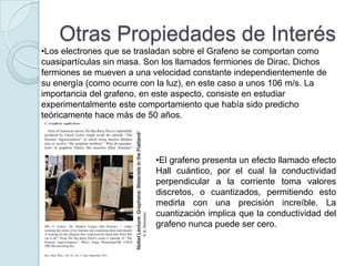 Otras Propiedades de Interés
•Los electrones que se trasladan sobre el Grafeno se comportan como
cuasipartículas sin masa. Son los llamados fermiones de Dirac. Dichos
fermiones se mueven a una velocidad constante independientemente de
su energía (como ocurre con la luz), en este caso a unos 106 m/s. La
importancia del grafeno, en este aspecto, consiste en estudiar
experimentalmente este comportamiento que había sido predicho
teóricamente hace más de 50 años.




                           •El grafeno presenta un efecto llamado efecto
                           Hall cuántico, por el cual la conductividad
                           perpendicular a la corriente toma valores
                           discretos, o cuantizados, permitiendo esto
                           medirla con una precisión increíble. La
                           cuantización implica que la conductividad del
                           grafeno nunca puede ser cero.
 