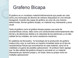 Grafeno Bicapa
El grafeno es un novedoso material bidimensional que puede ser visto
como una monocapa de átomos de carbono dispuestos en una retícula
hexagonal. Cuando dos capas de grafeno se unen de una manera
determinada, forman grafeno bicapa, un material muy interesante y poco
usual.

Tanto el grafeno como el grafeno bicapa poseen una serie de
características únicas, tales como una conductividad extremadamente alta
termal y de electrones debido a la velocidad de los electrones y a la alta
calidad de los cristales; así como resistencia mecánica.

En palabras de Novoselov, “la tecnología de la producción de grafeno
madura día a día, lo cual tiene un impacto inmediato tanto en el tipo de
características físicas que encontramos en este material, como en la
viabilidad y la gama de posibles aplicaciones”. El profesor Geim agregó
que “la alta calidad del grafeno bicapa lo convierte en un material
interesante por derecho propio y. sin duda. tiene su propio nicho en
múltiples aplicaciones”.
 