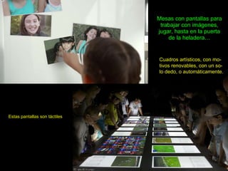 Mesas con pantallas para trabajar con imágenes, jugar, hasta en la puerta de la heladera… Estas pantallas son táctiles Cuadros artísticos, con mo-tivos renovables, con un so-lo dedo, o automáticamente. 