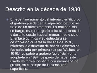 Descrito en la década de 1930
 El repentino aumento del interés científico por
el grafeno puede dar la impresión de que se
trata de un nuevo material. La realidad, sin
embargo, es que el grafeno ha sido conocido
y descrito desde hace al menos medio siglo.
El enlace químico y su estructura se
describieron durante la década de 1930,
mientras la estructura de bandas electrónica
fue calculada por primera vez por Wallace en
1949.8 La palabra grafeno fue oficialmente
adoptada en 1994, después de haber sido
usada de forma indistinta con monocapa de
grafito, en el campo de la ciencia de
superficies.
 