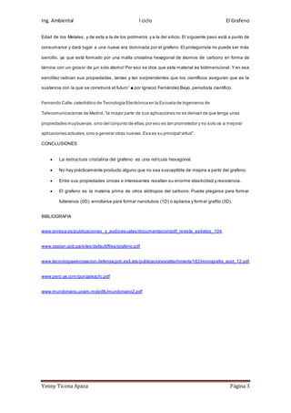 Ing. Ambiental I ciclo El Grafeno
Yenny Ticona Apaza Página 3
Edad de los Metales, y de esta a la de los polímeros y a la del silicio. El siguiente paso está a punto de
consumarse y dará lugar a una nueva era dominada por el grafeno. El protagonista no puede ser más
sencillo, ya que está formado por una malla cristalina hexagonal de átomos de carbono en forma de
lámina con un grosor de ¡un solo átomo! Por eso se dice que este material es bidimensional. Y en esa
sencillez radican sus propiedades, tantas y tan sorprendentes que los científicos aseguran que es la
sustancia con la que se construirá el futuro” ■ por Ignacio Fernández Bayo, periodista científico.
Fernando Calle,catedrático de Tecnología Electrónica en la Escuela de Ingenieros de
Telecomunicaciones de Madrid,“la mayor parte de sus aplicaciones no se derivan de que tenga unas
propiedades muybuenas,sino del conjunto de ellas;por eso es tan prometedor y no solo va a mejorar
aplicaciones actuales,sino a generar otras nuevas.Esa es su principal virtud”.
CONCLUSIONES
 La estructura cristalina del grafeno es una retícula hexagonal.
 No hay prácticamente producto alguno que no sea susceptible de mejora a partir del grafeno.
 Entre sus propiedades únicas e interesantes resaltan su enorme elasticidad y resistencia .
 El grafeno es la materia prima de otros alótropos del carbono. Puede plegarse para formar
fullerenos (0D), enrollarse para formar nanotubos (1D) o apilarse y formar grafito (3D).
BIBLIOGRAFIA
www.enresa.es/publicaciones_y_audiovisuales/documentacion/pdf_revista_estratos_104
www.ceplan.gob,pe/sites/default/files/grafeno.pdf
www.tecnologiaeinnovacion.defensa.gob.es/Lists/publicaciones/attachments/182/monografia_sopt_12.pdf
www.pero.ya.com/gonzalezc/ic.pdf
www.mundonano.unam.mx/pdfs/mundonano2.pdf
 