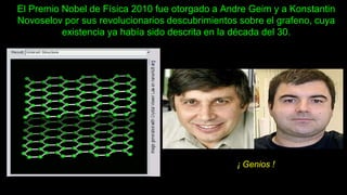 El Premio Nobel de Física 2010 fue otorgado a Andre Geim y a Konstantin
Novoselov por sus revolucionarios descubrimientos sobre el grafeno, cuya
existencia ya había sido descrita en la década del 30.
¡ Genios !
 