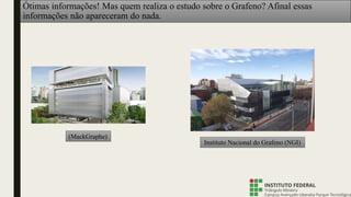 Ótimas informações! Mas quem realiza o estudo sobre o Grafeno? Afinal essas
informações não apareceram do nada.
(MackGraphe)
Instituto Nacional do Grafeno (NGI)
 