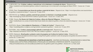 Referências
■ CARVALHO, Caio. Grafeno: conheça o material que vai revolucionar a tecnologia do futuro . Disponível em:
<https://canaltech.com.br/produtos/grafeno-conheca-o-material-que-vai-revolucionar-a-tecnologia-do-futuro-25436/>. Acesso em: 12 maio
2018.
■ STEIN, Thaís. 5 características que fazem do grafeno o material do futuro . Disponível em: <https://www.hipercultura.com/caracteristicas-
do-grafeno-o-material-do-futuro/>. Acesso em: 12 maio 2018.
■ SÃO PAULO, Ig. Conheça o grafeno, material que promete revolucionar a tecnologia mundial . Disponível em:
<http://tecnologia.ig.com.br/2018-04-01/conheca-o-grafeno.html>. Acesso em: 12 maio 2018.
■ TURK, Victoria. Por Dentro da Cidade do Grafeno, o Berço do Material Milagroso . Disponível em:
<https://motherboard.vice.com/pt_br/article/8q5zvk/por-dentro-da-cidade-do-grafeno-o-berco-do-material-milagroso>. Acesso em: 12 maio
2018.
■ SANTANA, Renato. Universidade de Manchester, a “Cidade do Grafeno” . Disponível em:
<https://mundodegrafeno.wordpress.com/tag/instituto-nacional-do-grafeno/>. Acesso em: 12 maio 2018.
■ OLIVEIRA, Aline. Grafeno, nanotecnologia aplicada à construção civil . Disponível em:
<http://domtotal.com/noticia/1163673/2017/06/voce-conhece-o-grafeno/>. Acesso em: 12 maio 2018.
■ NEWS, Mackenzie. Brasil ganha o primeiro centro de pesquisas em Grafeno da América Latina . Disponível em:
<http://up.mackenzie.br/imprensa/noticias/arquivo/artigo/brasil-ganha-o-primeiro-centro-de-pesquisas-em-grafeno-da-america-latina/>.
Acesso em: 12 maio 2018.
■ LAGES, Luiza. PRODUÇÃO DO GRAFENO A PARTIR DO GRAFITE : CENTROS DE PESQUISA, UNIVERSIDADES E INDÚSTRIA
TRABALHAM JUNTOS PARA APRIMORAR A PRODUÇÃO DO GRAFENO A PARTIR DO GRAFITE. Disponível em:
<http://minasfazciencia.com.br/2018/02/02/obtencao-do-grafeno-partir-do-grafite/>. Acesso em: 12 maio 2018.
 