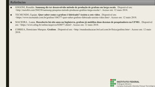 ■ GOGONI, Ronaldo. Samsung diz ter desenvolvido método de produção de grafeno em larga escala . Disponível em:
<http://meiobit.com/284238/samsung-pesquisa-metodo-producao-grafeno-larga-escala/>. Acesso em: 12 maio 2018.
■ TECMUNDO, Equipe. Quer saber como o grafeno é fabricado? Assista a este vídeo . Disponível em:
<https://www.tecmundo.com.br/grafeno/106377-quer-saber-grafeno-fabricado-assista-video.htm>. Acesso em: 12 maio 2018.
■ MACIEIRA , Luana. Descoberto há oito anos na Inglaterra, grafeno já mobiliza duas dezenas de pesquisadores na UFMG . Disponível
em: <https://www.ufmg.br/online/arquivos/028077.shtml>. Acesso em: 12 maio 2018.
■ CORREA, Domiciano Marques. Grafeno . Disponível em: <http://mundoeducacao.bol.uol.com.br/fisica/grafeno.htm>. Acesso em: 12 maio
2018.
Referências
 