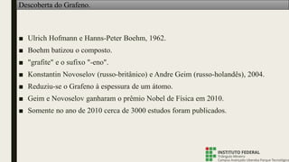 Descoberta do Grafeno.
■ Ulrich Hofmann e Hanns-Peter Boehm, 1962.
■ Boehm batizou o composto.
■ "grafite" e o sufixo "-eno".
■ Konstantin Novoselov (russo-britânico) e Andre Geim (russo-holandês), 2004.
■ Reduziu-se o Grafeno à espessura de um átomo.
■ Geim e Novoselov ganharam o prêmio Nobel de Física em 2010.
■ Somente no ano de 2010 cerca de 3000 estudos foram publicados.
 