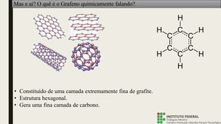 Mas e aí? O quê é o Grafeno quimicamente falando?
• Constituído de uma camada extremamente fina de grafite.
• Estrutura hexagonal.
• Gera uma fina camada de carbono.
 