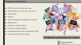 Principais características.
■ 200 vezes mais resistente que o aço.
■ Material mais leve e mais fino que existe.
■ Transparente.
■ Elástico.
■ Não se enferruja se mergulhado em líquido.
■ Impermeável.
■ Excelente condutor elétrico.
■ Excelente condutor térmico.
■ Extremamente barato pra ser produzido. Mas...
■ Primeiro material 2D do mundo.
O Clube das características do Grafeno
 