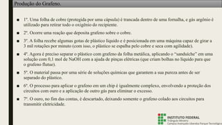 Produção do Grafeno.
■ 1º. Uma folha de cobre (protegida por uma cápsula) é trancada dentro de uma fornalha, e gás argônio é
utilizado para retirar todo o oxigênio do recipiente.
■ 2º. Ocorre uma reação que deposita grafeno sobre o cobre.
■ 3º. A folha recebe algumas gotas de plástico líquido e é posicionada em uma máquina capaz de girar a
3 mil rotações por minuto (com isso, o plástico se espalha pelo cobre e seca com agilidade).
■ 4º. Agora é preciso separar o plástico com grafeno da folha metálica, aplicando o “sanduíche” em uma
solução com 0,1 mol de NaOH com a ajuda de pinças elétricas (que criam bolhas no líquido para que
o grafeno flutue).
■ 5º. O material passa por uma série de soluções químicas que garantem a sua pureza antes de ser
separado do plástico.
■ 6º. O processo para aplicar o grafeno em um chip é igualmente complexo, envolvendo a proteção dos
circuitos com ouro e a aplicação de outro gás para eliminar o excesso.
■ 7º. O ouro, no fim das contas, é descartado, deixando somente o grafeno colado aos circuitos para
transmitir eletricidade.
 