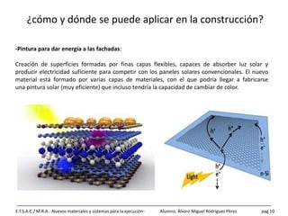 ¿cómo y dónde se puede aplicar en la construcción?
E.T.S.A.C./ M.R.A. -Nuevos materiales y sistemas para la ejecución- Alumno: Álvaro Miguel Rodríguez Pérez pag 10
-Pintura para dar energía a las fachadas:
Creación de superficies formadas por finas capas flexibles, capaces de absorber luz solar y
producir electricidad suficiente para competir con los paneles solares convencionales. El nuevo
material está formado por varias capas de materiales, con el que podría llegar a fabricarse
una pintura solar (muy eficiente) que incluso tendría la capacidad de cambiar de color.
 