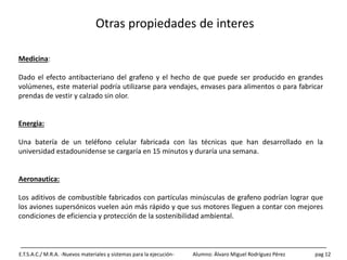 Otras propiedades de interes
E.T.S.A.C./ M.R.A. -Nuevos materiales y sistemas para la ejecución- Alumno: Álvaro Miguel Rodríguez Pérez pag 12
Medicina:
Dado el efecto antibacteriano del grafeno y el hecho de que puede ser producido en grandes
volúmenes, este material podría utilizarse para vendajes, envases para alimentos o para fabricar
prendas de vestir y calzado sin olor.
Energia:
Una batería de un teléfono celular fabricada con las técnicas que han desarrollado en la
universidad estadounidense se cargaría en 15 minutos y duraría una semana.
Aeronautica:
Los aditivos de combustible fabricados con partículas minúsculas de grafeno podrían lograr que
los aviones supersónicos vuelen aún más rápido y que sus motores lleguen a contar con mejores
condiciones de eficiencia y protección de la sostenibilidad ambiental.
 