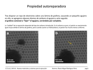 Propiedad autoreparadora
E.T.S.A.C./ M.R.A. -Nuevos materiales y sistemas para la ejecución- Alumno: Álvaro Miguel Rodríguez Pérez pag 6
Tras disparar un rayo de electrones sobre una lámina de grafeno, causando un pequeño agujero
en ella, se agregaron algunos átomos de carbono al agujero y acto seguido:
el grafeno comenzó a “tejer” el agujero, cerrándolo por completo.
La “calidad” de la reparación depende del tipo de carbono introducido. Si el carbono es puro, el patrón es exactamente
igual al que exhibe la lámina de grafeno, pero cuando usaron un hidrocarburo, el patrón fue mucho menos uniforme.
 