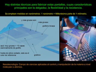 Hay distintas técnicas para fabricar estas pantallas, cuyas características
principales son la delgadez, la flexibilidad y la resistencia.
Se emplean medidas en nanómetros: 1 nanómetro = Millonésima parte de 1 milímetro.
Nanotecnología: Campo de ciencias aplicadas al control y manipulación de la materia a nivel
molecular o atómico.
 