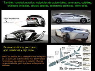 También revolucionará los materiales de automóviles, aeronaves, satélites,
chalecos antibalas, células solares, detectores químicos, entre otros.
Su característica es poco peso,
gran resistencia y bajo costo.
BMW, por ejemplo, en la lunetas traseras de algunos
de sus autos usa un laminado de más de 500 capas
nanométricas para absorber la radiación infrarroja
para evitar el calor, pero deja pasar ondas para los
teléfonos.
Valija desprendible
 