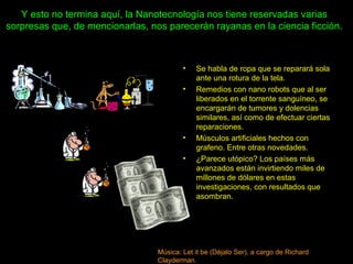 Y esto no termina aquí, la Nanotecnología nos tiene reservadas varias
sorpresas que, de mencionarlas, nos parecerán rayanas en la ciencia ficción.
• Se habla de ropa que se reparará sola
ante una rotura de la tela.
• Remedios con nano robots que al ser
liberados en el torrente sanguíneo, se
encargarán de tumores y dolencias
similares, así como de efectuar ciertas
reparaciones.
• Músculos artificiales hechos con
grafeno. Entre otras novedades.
• ¿Parece utópico? Los países más
avanzados están invirtiendo miles de
millones de dólares en estas
investigaciones, con resultados que
asombran.
Música: Let it be (Déjalo Ser), a cargo de Richard
Clayderman.
 