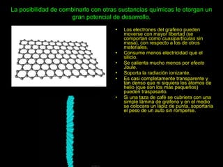 La posibilidad de combinarlo con otras sustancias químicas le otorgan un
gran potencial de desarrollo.
• Los electrones del grafeno pueden
moverse con mayor libertad (se
comportan como cuasipartículas sin
masa), con respecto a los de otros
materiales.
• Consume menos electricidad que el
silicio.
• Se calienta mucho menos por efecto
Joule.
• Soporta la radiación ionizante.
• Es casi completamente transparente y
tan denso que ni siquiera los átomos de
helio (que son los más pequeños)
pueden traspasarlo.
• Si una taza de café se cubriera con una
simple lámina de grafeno y en el medio
se colocara un lápiz de punta, soportaría
el peso de un auto sin romperse.
 