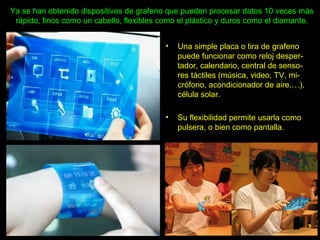 Ya se han obtenido dispositivos de grafeno que pueden procesar datos 10 veces más
rápido, finos como un cabello, flexibles como el plástico y duros como el diamante.
• Una simple placa o tira de grafeno
puede funcionar como reloj desper-
tador, calendario, central de senso-
res táctiles (música, video, TV, mi-
crófono, acondicionador de aire,…),
célula solar.
• Su flexibilidad permite usarla como
pulsera, o bien como pantalla.
 