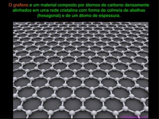O grafeno e um material composto por átomos de carbono densamente
 alinhados em uma rede cristalina com forma de colmeia de abelhas
             (hexagonal) e de um átomo de espessura.
 