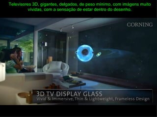 Televisores 3D, gigantes, delgados, de peso mínimo, com imágens muito
          vívidas, com a sensação de estar dentro do desenho.
 