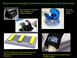 Nosso entorno tecnológico será totalmente revolucionado, em todo sentido.

                      Novo conceito em telefones                                   Kit de fita
                      súper delgados, com                                          Scotch, em
                      funções múltiplas.                                           grafeno.




Os nano transistores, com comportamentos não
habituais, modificarão a Eletrónica e seus         Mangas de camisa com controles táteis e
dispositivos.                                      multiplas funções
 