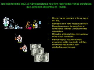 Isto não termina aquí, a Nanotecnología nos tem reservadas varias surpresas
                      que, parecem distantes na ficção.



                                       •   Roupa que se reparará ante um toque
                                           de tela.
                                       •   Remedios com nano robots que serão
                                           liberados na corrente sanguínea, e
                                           combaterão tumores ,e efetuar certas
                                           reparações.
                                       •   Músculos artificiais feitos com grafeno.
                                           entre outras novidades.
                                       •   Parece utópico?Os países mais
                                           avançados estão investindo milhões
                                           de dólares nestas areas com
                                           resultados assombrosos.
 