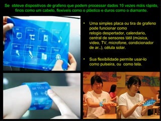 Se obteve dispositivos de grafeno que podem processar dados 10 vezes máis rápido,
     finos como um cabelo, flexiveis como o plástico e duros como o diamante.


                                         •   Uma simples placa ou tira de grafeno
                                             pode funcionar como
                                             relogio despertador, calendario,
                                             central de sensores tátil (música,
                                             video, TV, microfone, condicionador
                                             de ar..), célula solar.

                                         •   Sua flexibilidade permite usar-lo
                                             como pulseira, ou como tela.
 