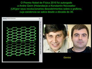 O Premio Nobel de Física 2010 foi autorgado
     a Andre Geim (Holandes)e a Konstantin Novoselov
(UK)por seus revolucionarios descobrimentos sobre o grafeno,
       cuja existencia se sabía desde a década de 30.




                                            Genios
 
