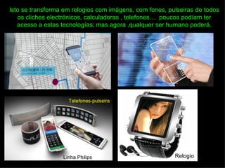 Isto se transforma em relogios com imágens, com fones, pulseiras de todos
   os cliches electrónicos, calculadoras , telefones… poucos podíam ter
   acesso a estas tecnologías; mas agora ,qualquer ser humano poderá.




                    Telefones-pulseira




                  Línha Philips                          Relogio
 