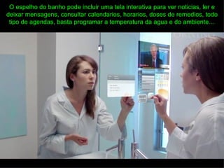 O espelho do banho pode incluir uma tela interativa para ver noticias, ler e
deixar mensagens, consultar calendarios, horarios, doses de remedios, todo
 tipo de agendas, basta programar a temperatura da agua e do ambiente…
 
