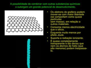 A possibilidade de combinar com outras substancias químicas
    o outorgam um grande potencial de desenvolvimento.
                               •   Os eletrons do grafeno podem
                                   mover-se com maior libertade
                                   (se comportam como quase
                                   partículas
                                   sem massa), em relação a
                                   outros materiais.
                               •   Consome menos electricidade
                                   que o silicio.
                               •   Esquenta muito menos por
                                   efeito Joule.
                               •   Suporta a radiação ionizante.
                               •   É quase completamente
                                   transparente e tão denso que
                                   nem os átomos de helio (que
                                   são menores) podem trespassa-
                                   lo.
 