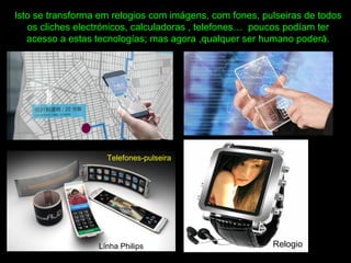 Isto se transforma em relogios com imágens, com fones, pulseiras de todos
os cliches electrónicos, calculadoras , telefones… poucos podíam ter
acesso a estas tecnologías; mas agora ,qualquer ser humano poderá.
Línha Philips Relogio
Telefones-pulseira
 