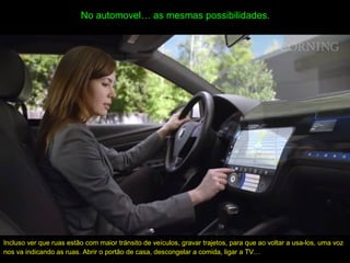 No automovel… as mesmas possibilidades.
Incluso ver que ruas estão com maior tránsito de veículos, gravar trajetos, para que ao voltar a usa-los, uma voz
nos va indicando as ruas. Abrir o portão de casa, descongelar a comida, ligar a TV…
 
