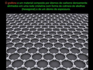 O grafeno e um material composto por átomos de carbono densamente
alinhados em uma rede cristalina com forma de colmeia de abelhas
(hexagonal) e de um átomo de espessura.
 