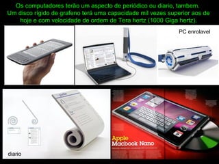 Os computadores terão um aspecto de periódico ou diario, tambem.
Um disco rígido de grafeno terá uma capacidade mil vezes superior aos de
hoje e com velocidade de ordem de Tera hertz (1000 Giga hertz).
diario
PC enrolavel
 