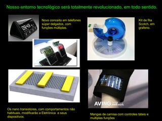 Nosso entorno tecnológico será totalmente revolucionado, em todo sentido.
Novo conceito em telefones
súper delgados, com
funções múltiplas.
Os nano transistores, com comportamentos não
habituais, modificarão a Eletrónica e seus
dispositivos.
Kit de fita
Scotch, em
grafeno.
Mangas de camisa com controles táteis e
multiplas funções
 
