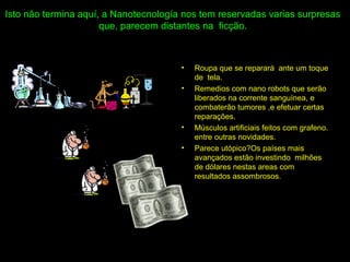 Isto não termina aquí, a Nanotecnología nos tem reservadas varias surpresas
que, parecem distantes na ficção.
• Roupa que se reparará ante um toque
de tela.
• Remedios com nano robots que serão
liberados na corrente sanguínea, e
combaterão tumores ,e efetuar certas
reparações.
• Músculos artificiais feitos com grafeno.
entre outras novidades.
• Parece utópico?Os países mais
avançados estão investindo milhões
de dólares nestas areas com
resultados assombrosos.
 