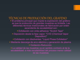 TÉCNICAS DE PRODUCCIÓN DEL GRAFENO
 El problema principal que impide la explotación del grafeno
es que la producción de grandes muestras es limitada. Las
diferentes técnicas tradicionales de fabricación por orden
ascendente de escalabilidad son:
 Exfoliación con cinta adhesiva: "Scotch Tape"
 Deposición desde la fase vapor: "CVD (Chemical Vapor
Deposition)"
 Exfoliación con disolventes: "Liquid Phase Exfoliation"
 Mediante descarga de arco eléctrico y generación de plasma
 Oxidación-Reducción
 La calidad de las muestras va en sentido contrario al de la
escalabilidad: a más escalabilidad del proceso menor calidad
de las muestras.
 