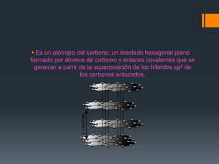  Es un alótropo del carbono, un teselado hexagonal plano
formado por átomos de carbono y enlaces covalentes que se
generan a partir de la superposición de los híbridos sp2 de
los carbonos enlazados.
 