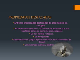 PROPIEDADES DESTACADAS
 Entre las propiedades destacadas de este material se
incluyen:
 Es extremadamente duro: 100 veces más resistente que una
hipotética lámina de acero del mismo espesor.
 Es muy flexible y elástico.
 Es transparente.
 Autoenfriamiento (según algunos científicos de la Universidad de
Illinois).
 Conductividad térmica y eléctrica altas.
 