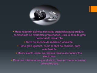  Hace reacción química con otras sustancias para producir
compuestos de diferentes propiedades. Esto lo dota de gran
potencial de desarrollo.
 Sirve de soporte de radiación ionizante.
 Tiene gran ligereza, como la fibra de carbono, pero
más flexible.
 Menor efecto Joule: se calienta menos al conducir los
electrones.
 Para una misma tarea que el silicio, tiene un menor consumo
de electricidad.
 
