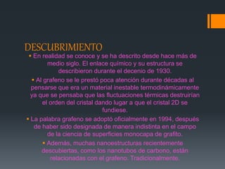 DESCUBRIMIENTO
 En realidad se conoce y se ha descrito desde hace más de
medio siglo. El enlace químico y su estructura se
describieron durante el decenio de 1930.
 Al grafeno se le prestó poca atención durante décadas al
pensarse que era un material inestable termodinámicamente
ya que se pensaba que las fluctuaciones térmicas destruirían
el orden del cristal dando lugar a que el cristal 2D se
fundiese.
 La palabra grafeno se adoptó oficialmente en 1994, después
de haber sido designada de manera indistinta en el campo
de la ciencia de superficies monocapa de grafito.
 Además, muchas nanoestructuras recientemente
descubiertas, como los nanotubos de carbono, están
relacionadas con el grafeno. Tradicionalmente.
 