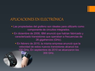 APLICACIONES EN ELECTRÓNICA
 Las propiedades del grafeno son ideales para utilizarlo como
componente de circuitos integrados.
 En diciembre de 2008, IBM anunció que habían fabricado y
caracterizado transistores que operaban a frecuencias de
26 gigahercios (GHz).
 En febrero de 2010, la misma empresa anunció que la
velocidad de estos nuevos transistores alcanzó los
100 GHz. En septiembre de 2010 se alcanzaron los
300 GHz.
 