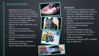 APLICACIONES
• Electrónica: Donde gracias a su
capacidad para almacenar energía
consigue que las baterías de nuestros
teléfonos tengan una mayor duración
y un menor tiempo de carga.
• Fabricación de satélites espaciales.
• Construcción de edificios.
• Baterías con mayor capacidad y mas
ligeras.
• Fabricación de automóviles.
• Fabricación de pantallas táctiles y
flexibles.
• Construir ordenadores mas rápidos.
• Generación y almacenamiento de
energía.
• Placas solares ligeras y flexibles.
• Desalinización del agua.
• Tiene propiedades antibacterianas.
Desventajas
• Puede causar problemas a la salud:
Este material es altamente nocivo, ya
que es un material tan fino que es
capaz de cortar directamente las
células si logra entrar en el cuerpo
humano
• Dada su composición química es
inseguro para los aparatos
electrónicos
• Posee una debilidad molecular
• Uso para materiales de tipo bélico.
(Tales como armamento, cascos,
chalecos antibalas.)
• No existe un método 100% confiable
para su obtención.
 