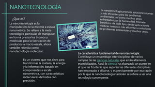 NANOTECNOLOGÍA
¿Que es?
La nanotecnología es la
manipulación de la materia a escala
nanométrica. Se refiere a la meta
tecnológica particular de manipular
en forma precisa los átomos y
moléculas para la fabricación de
productos a macro escala, ahora
también referida como
nanotecnología molecular.
Es un sistema que nos sirve para
transformar la materia, la energía
y la información, basado en
componentes a escala
nanométrica, con características
moleculares definidas con
precisión.
La característica fundamental de nanotecnología:
Constituye un ensamblaje interdisciplinar de varios
campos de las ciencias naturales que están altamente
especializados. Aquí, la ciencia ha alcanzado un punto en
el que las fronteras que separan las diferentes disciplinas
han empezado a diluirse, y es precisamente por esa razón
por la que la nanotecnología también se refiere a ser una
tecnología convergente.
 