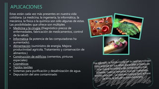 APLICACIONES
Estas están cada vez más presentes en nuestra vida
cotidiana. La medicina, la ingeniería, la informática, la
mecánica, la física o la química son sólo algunas de estas.
Las posibilidades que ofrece son múltiples
• Medicina y la cirugía (Diagnóstico precoz de
enfermedades, fabricación de medicamentos, control
de la salud).
• Informática (la potencia de las computadoras ha
aumentado).
• Alimentación (suministro de energía, Mejora
productividad agrícola, Tratamiento y conservación de
alimentos.)
• Construcción de edificios (cementos, pinturas
especiales)
• Cosméticos
• Tejidos textiles
• Sistemas para purificación y desalinización de agua.
• Depuración del aire contaminado
 