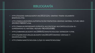BIBLIOGRAFÍA
• HTTP://SOLEDAD-AMM.BLOGSPOT.MX/2013/12/EL-GRAFENO-TRAERA-SOLAMENTE-
BENEFICIOS.HTML
• HTTP://WWW.EUROPAPRESS.ES/PORTALTIC/SECTOR/NOTICIA-GRAFENO-MATERIAL-FUTURO-SIRVE-
20150217085937.HTML
• HTTP://WWW.MUYINTERESANTE.ES/REVISTA-MUY/NOTICIAS-MUY/ARTICULO/LLEGA-EL-
SUPERGRAFENO-EL-MATERIAL-MILAGRO-961426165882
• HTTP://URBANRES.BLOGSPOT.MX/2009/01/NANOTECNOLOGIA-DEFINICION-Y.HTML
• HTTP://QUIMICANATURALEZA.BLOGSPOT.MX/2013/07/GRAFENO-VENTAJAS-Y-
DESVENTAJAS.HTML
• HTTP://WWW.NANOTECNOLOGIA.CL/QUE-ES-NANOTECNOLOGIA/
 