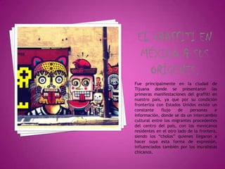 Fue principalmente en la ciudad de
Tijuana donde se presentaron las
primeras manifestaciones del graffiti en
nuestro país, ya que por su condición
fronteriza con Estados Unidos existe un
constante     flujo   de    personas     e
información, donde se da un intercambio
cultural entre los migrantes procedentes
del centro del país, con los mexicanos
residentes en el otro lado de la frontera,
siendo los “cholos” quienes llegaron a
hacer suya esta forma de expresión,
influenciados también por los muralistas
chicanos.
 