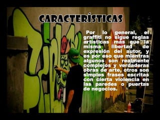 Por lo general, el
graffiti no sigue reglas
artísticas más que la
misma libertad de
expresión del autor, y
es por eso que mientras
algunos son realmente
complejos y verdaderas
obras de arte, otros son
simples frases escritas
con cierta violencia en
las paredes o puertas
de negocios.
 