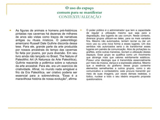 O uso do espaço  comum para se manifestar   CONTEXTUALIZAÇÃO O poder público é o administrador que tem a capacidade de regular a utilização mesmo que seja para a degradação, dos lugares de uso comum. Neste contexto, diversos grupos utilizam-se deles, para os mais variados fins. Mesmo não autorizados, tentam recriar ou dar um novo uso ou uma nova forma a esses lugares. Um dos sentidos não autorizados seria o de transformar esses lugares em painéis de comunicação. Atos de pichações ou grafites, entre outras maneiras, recriam a utilização destes espaços. Esse grupo se qualifica como um movimento que abrange mais que valores estritamente estéticos. Possui uma ideologia que é transmitida essencialmente por meio da música, dança e a expressão plástica. Mesmo que a essência do grafismo desse grupo contenha elementos semelhantes a outros grupos, como o ato comunicativo e contestatório, este procura transmitir por meio de suas imagens, por vezes demais realistas, o lúdico, nuclear a todo o seu ideário enquanto proposta questionadora. As figuras de animais e homens pré-históricos pintadas nas cavernas há dezenas de milhares de anos são vistas como traços de narrativas antigas ou rituais místicos. O paleontólogo americano Russell Dale Guthrie discorda dessa tese. Para ele, grande parte da arte produzida por nossos ancestrais do tempo das cavernas foi feita por jovens, por pura diversão. Em seu livro ainda não lançado no Brasil, The Nature of Paleolithic Art (A Natureza da Arte Paleolítica), Guthrie reacende a polêmica sobre a natureza da arte ancestral. Para ele, era um exercício de criatividade. Afinal, no mundo nada amigável e frio da Era Paleolítica, ser criativo poderia ser essencial para a sobrevivência. "Essa é a maravilhosa história de nossa evolução", afirma 